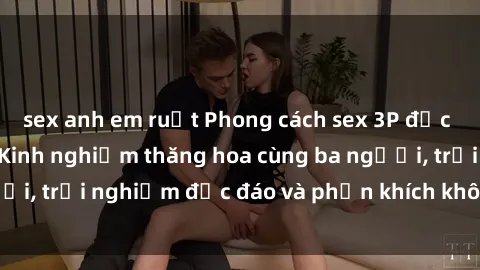 sex anh em ruột Phong cách sex 3P độc đáo tại Việt Nam: Kinh nghiệm thăng hoa cùng ba người, trải nghiệm độc đáo và phấn khích không thể bỏ lỡ!