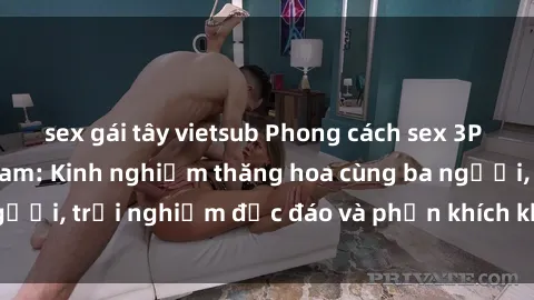 sex gái tây vietsub Phong cách sex 3P độc đáo tại Việt Nam: Kinh nghiệm thăng hoa cùng ba người, trải nghiệm độc đáo và phấn khích không thể bỏ lỡ!