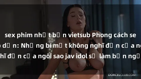 sex phim nhật bản vietsub Phong cách sex jav idol siêu hấp dẫn: Những bí mật không nghĩ đến của ngôi sao jav idol sẽ làm bạn ngạc nhiên!