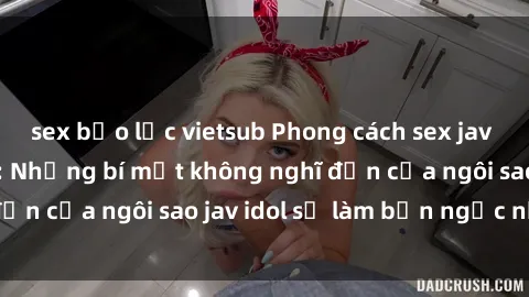 sex bạo lực vietsub Phong cách sex jav idol siêu hấp dẫn: Những bí mật không nghĩ đến của ngôi sao jav idol sẽ làm bạn ngạc nhiên!