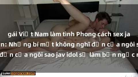 gái Việt Nam làm tình Phong cách sex jav idol siêu hấp dẫn: Những bí mật không nghĩ đến của ngôi sao jav idol sẽ làm bạn ngạc nhiên!