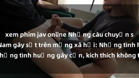 xem phim jav online Những câu chuyện sex sinh viên Việt Nam gây sốt trên mạng xã hội: Những tình huống gây cấn, kích thích không thể bỏ qua