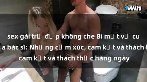 sex gái trẻ đẹp không che Bí mật về cuộc sống sex của bác sĩ: Những cảm xúc, cam kết và thách thức hàng ngày