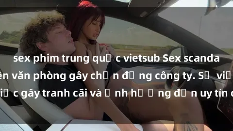 sex phim trung quốc vietsub Sex scandal của nữ nhân viên văn phòng gây chấn động công ty. Sự việc gây tranh cãi và ảnh hưởng đến uy tín của doanh nghiệp.