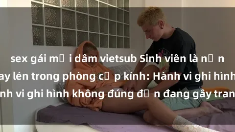 sex gái mại dâm vietsub Sinh viên là nạn nhân của video quay lén trong phòng cấp kính: Hành vi ghi hình không đúng đắn đang gây tranh cãi lớn