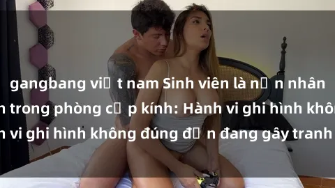 gangbang việt nam Sinh viên là nạn nhân của video quay lén trong phòng cấp kính: Hành vi ghi hình không đúng đắn đang gây tranh cãi lớn