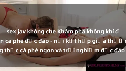 sex jav không che Khám phá không khí độc đáo tại sex quán cà phê độc đáo - nơi kết hợp giữa thưởng thức cà phê ngon và trải nghiệm độc đáo của không gian sex shop.
