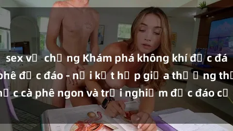 sex vợ chồng Khám phá không khí độc đáo tại sex quán cà phê độc đáo - nơi kết hợp giữa thưởng thức cà phê ngon và trải nghiệm độc đáo của không gian sex shop.