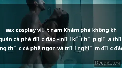 sex cosplay việt nam Khám phá không khí độc đáo tại sex quán cà phê độc đáo - nơi kết hợp giữa thưởng thức cà phê ngon và trải nghiệm độc đáo của không gian sex shop.
