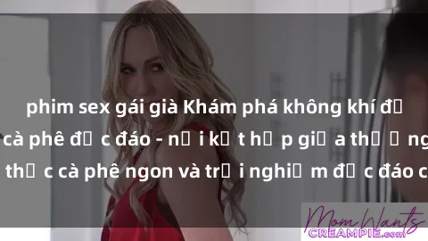 phim sex gái già Khám phá không khí độc đáo tại sex quán cà phê độc đáo - nơi kết hợp giữa thưởng thức cà phê ngon và trải nghiệm độc đáo của không gian sex shop.