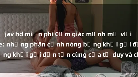 jav hd miễn phí Cảm giác mạnh mẽ với sex BDSM không che: những phân cảnh nóng bỏng khơi gợi đến tận cùng của tư duy và cơ thể.