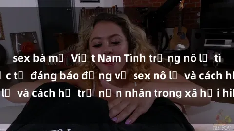 sex bà mẹ Việt Nam Tình trạng nô lệ tình dục: Những thực tế đáng báo động về sex nô lệ và cách hỗ trợ nạn nhân trong xã hội hiện nay