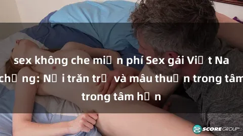 sex không che miễn phí Sex gái Việt Nam có chồng: Nỗi trăn trở và mâu thuẫn trong tâm hồn