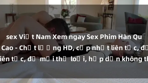 sex Việt Nam Xem ngay Sex Phim Hàn Quốc Vietsub Đỉnh Cao - Chất lượng HD, cập nhật liên tục, đủ mọi thể loại, hấp dẫn không thể bỏ qua!