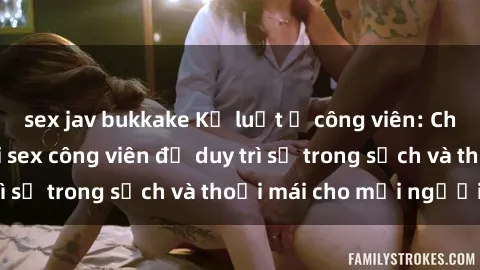sex jav bukkake Kỷ luật ở công viên: Chấn chỉnh hành vi sex công viên để duy trì sự trong sạch và thoải mái cho mọi người.