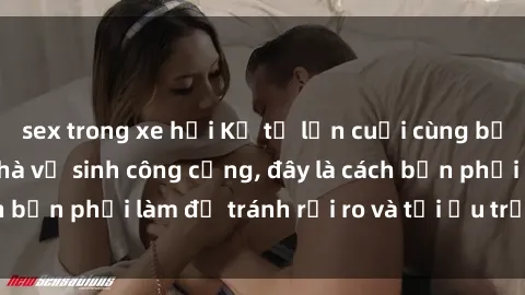 sex trong xe hơi Kể từ lần cuối cùng bạn thực hành sex nhà vệ sinh công cộng, đây là cách bạn phải làm để tránh rủi ro và tối ưu trải nghiệm.