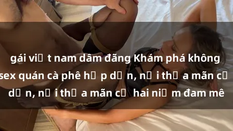 gái việt nam dâm đãng Khám phá không gian độc đáo tại sex quán cà phê hấp dẫn, nơi thỏa mãn cả hai niềm đam mê