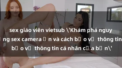 sex giáo viên vietsub 'Khám phá nguy cơ của việc sử dụng sex camera ẩn và cách bảo vệ thông tin cá nhân của bạn'