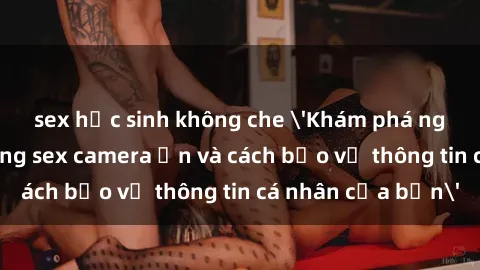 sex học sinh không che 'Khám phá nguy cơ của việc sử dụng sex camera ẩn và cách bảo vệ thông tin cá nhân của bạn'