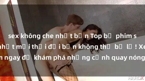 sex không che nhật bản Top bộ phim sex Hàn Quốc hot nhất mọi thời đại bạn không thể bỏ lỡ! Xem ngay để khám phá những cảnh quay nóng bỏng, đầy nghẹt thở!