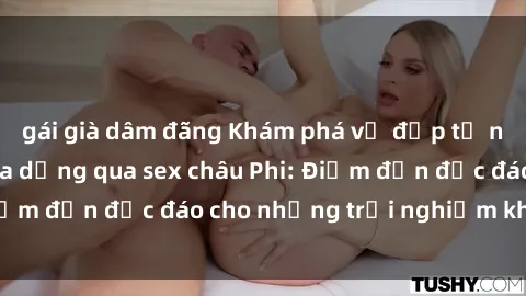 gái già dâm đãng Khám phá vẻ đẹp tự nhiên và văn hóa đa dạng qua sex châu Phi: Điểm đến độc đáo cho những trải nghiệm khó quên
