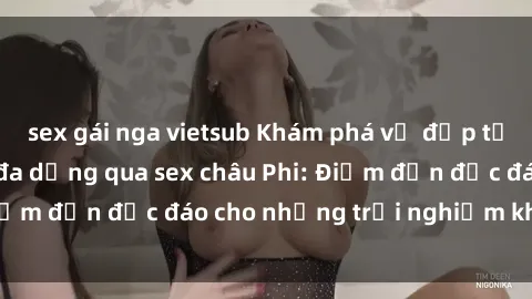 sex gái nga vietsub Khám phá vẻ đẹp tự nhiên và văn hóa đa dạng qua sex châu Phi: Điểm đến độc đáo cho những trải nghiệm khó quên