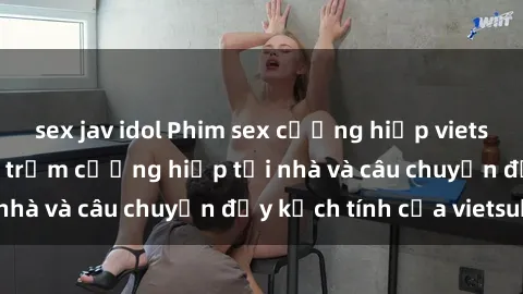 sex jav idol Phim sex cưỡng hiếp vietsub: Nữ sinh bị tên trộm cưỡng hiếp tại nhà và câu chuyện đầy kịch tính của vietsub