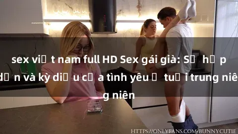 sex việt nam full HD Sex gái già: Sự hấp dẫn và kỳ diệu của tình yêu ở tuổi trung niên