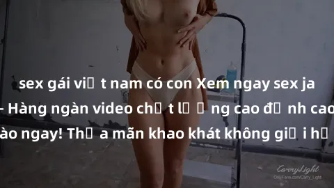 sex gái việt nam có con Xem ngay sex jav full HD miễn phí - Hàng ngàn video chất lượng cao đỉnh cao chỉ cần click vào ngay! Thỏa mãn khao khát không giới hạn, đón chờ những trải nghiệm mới lạ!