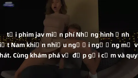tải phim jav miễn phí Những hình ảnh sex gái sinh viên Việt Nam khiến nhiều người ngưỡng mộ và thèm khát. Cùng khám phá vẻ đẹp gợi cảm và quyến rũ của những cô gái trẻ này.