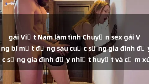 gái Việt Nam làm tình Chuyện sex gái Việt có chồng: Những bí mật đằng sau cuộc sống gia đình đầy nhiệt huyết và cảm xúc
