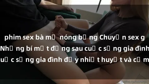 phim sex bà mẹ nóng bỏng Chuyện sex gái Việt có chồng: Những bí mật đằng sau cuộc sống gia đình đầy nhiệt huyết và cảm xúc