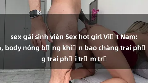 sex gái sinh viên Sex hot girl Việt Nam: Mặt xinh, body nóng bỏng khiến bao chàng trai phải trầm trồ