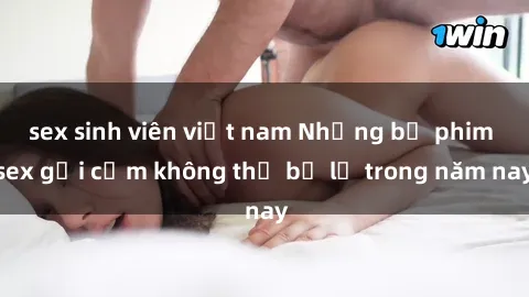sex sinh viên việt nam Những bộ phim sex gợi cảm không thể bỏ lỡ trong năm nay