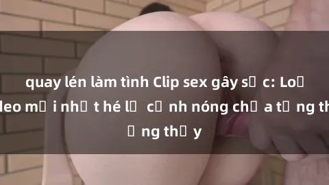 quay lén làm tình Clip sex gây sốc: Loạt video mới nhất hé lộ cảnh nóng chưa từng thấy