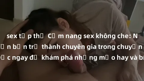 sex tập thể Cẩm nang sex không che: Những bí quyết khiến bạn trở thành chuyên gia trong chuyện ấy! Đọc ngay để khám phá những mẹo hay và bí quyết tình dục không che.
