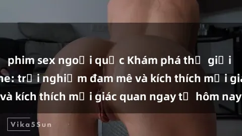 phim sex ngoại quốc Khám phá thế giới mới của sex online: trải nghiệm đam mê và kích thích mọi giác quan ngay từ hôm nay!