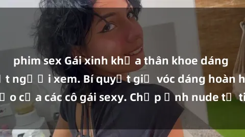 phim sex Gái xinh khỏa thân khoe dáng nóng bỏng đốt mắt người xem. Bí quyết giữ vóc dáng hoàn hảo của các cô gái sexy. Chụp ảnh nude tự tin không sợ lộ hàng.