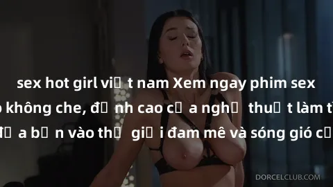 sex hot girl việt nam Xem ngay phim sex HD chất lượng cao không che, đỉnh cao của nghệ thuật làm tình, đưa bạn vào thế giới đam mê và sóng gió của tình yêu không giới hạn.