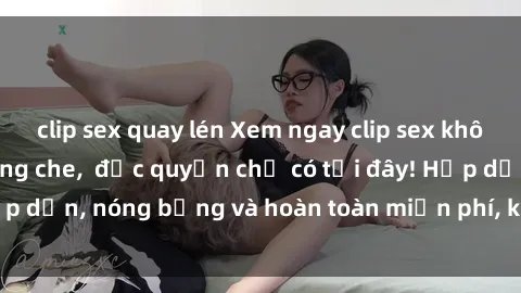 clip sex quay lén Xem ngay clip sex không che cực hot, không che,  độc quyền chỉ có tại đây! Hấp dẫn, nóng bỏng và hoàn toàn miễn phí, không thể bỏ qua!