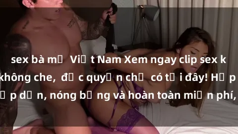 sex bà mẹ Việt Nam Xem ngay clip sex không che cực hot, không che,  độc quyền chỉ có tại đây! Hấp dẫn, nóng bỏng và hoàn toàn miễn phí, không thể bỏ qua!