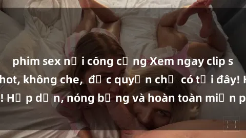 phim sex nơi công cộng Xem ngay clip sex không che cực hot, không che,  độc quyền chỉ có tại đây! Hấp dẫn, nóng bỏng và hoàn toàn miễn phí, không thể bỏ qua!