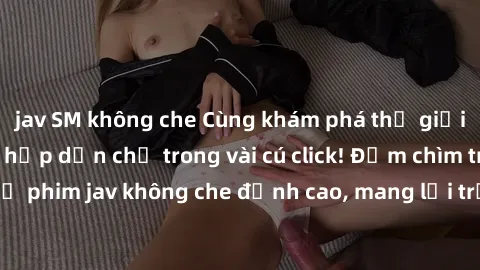 jav SM không che Cùng khám phá thế giới jav không che siêu hấp dẫn chỉ trong vài cú click! Đắm chìm trong những bộ phim jav không che đỉnh cao, mang lại trải nghiệm thú vị và đầy kích thích.