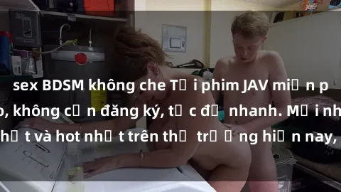 sex BDSM không che Tải phim JAV miễn phí chất lượng cao, không cần đăng ký, tốc độ nhanh. Mới nhất và hot nhất trên thị trường hiện nay, cập nhật hàng ngày.