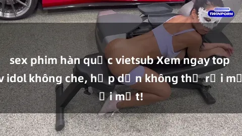 sex phim hàn quốc vietsub Xem ngay top jav idol không che, hấp dẫn không thể rời mắt!