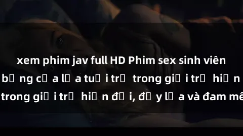 xem phim jav full HD Phim sex sinh viên: Câu chuyện nóng bỏng của lứa tuổi trẻ trong giới trẻ hiện đại, đầy lửa và đam mê
