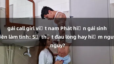 gái call girl việt nam Phát hiện gái sinh viên làm tình: Sự thật đau lòng hay hiểm nguy?