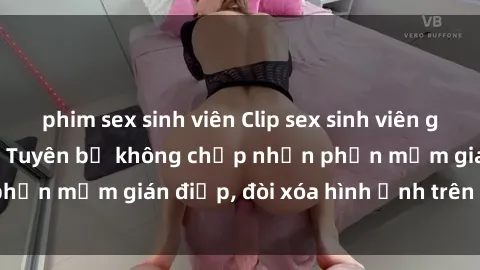 phim sex sinh viên Clip sex sinh viên gây sốt mạng xã hội: Tuyên bố không chấp nhận phần mềm gián điệp, đòi xóa hình ảnh trên internet