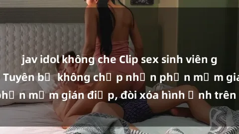 jav idol không che Clip sex sinh viên gây sốt mạng xã hội: Tuyên bố không chấp nhận phần mềm gián điệp, đòi xóa hình ảnh trên internet
