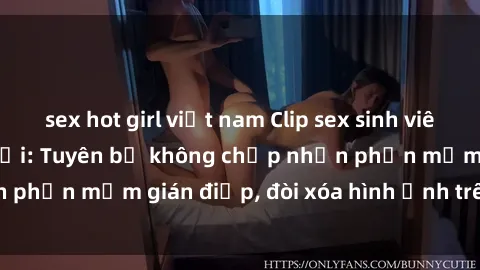 sex hot girl việt nam Clip sex sinh viên gây sốt mạng xã hội: Tuyên bố không chấp nhận phần mềm gián điệp, đòi xóa hình ảnh trên internet